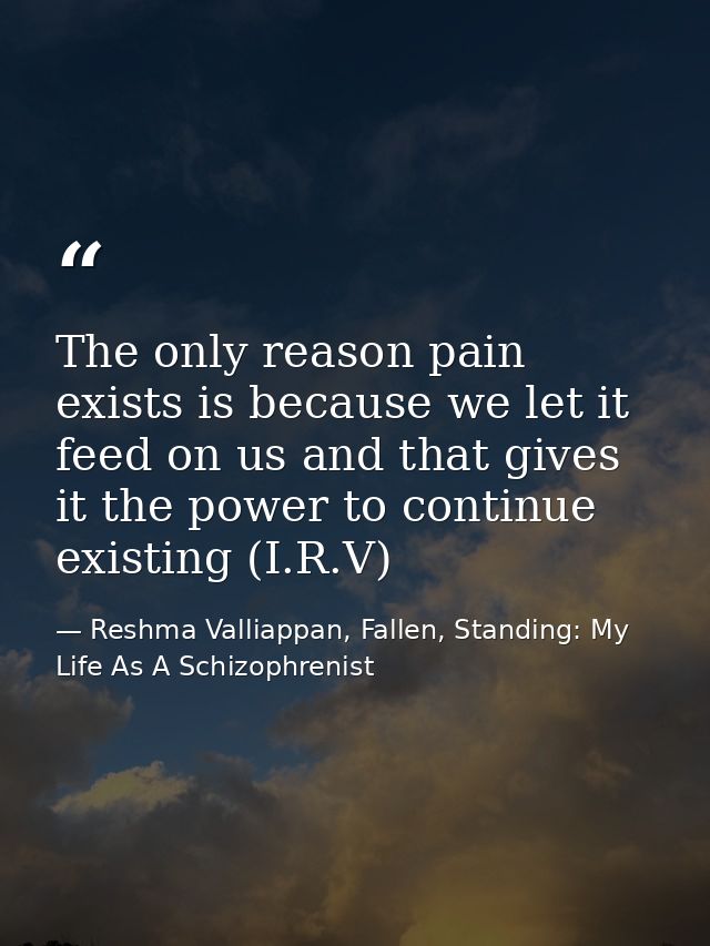 The only reason pain exists is because we let it feed on us and that gives it the power to continue existing (I.R.V) — Reshma Valliappan, Fallen, Standing: My Life As A Schizophrenist