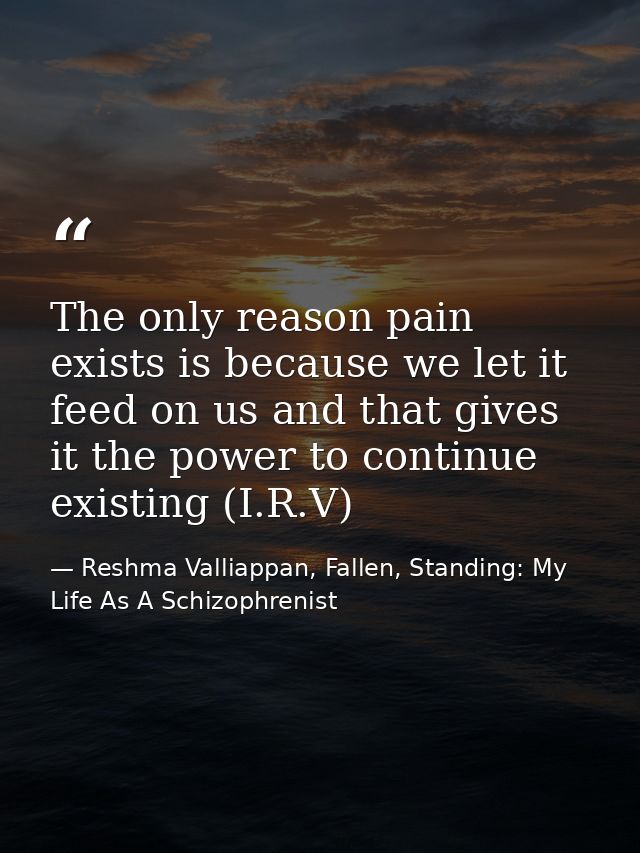 The only reason pain exists is because we let it feed on us and that gives it the power to continue existing (I.R.V) — Reshma Valliappan, Fallen, Standing: My Life As A Schizophrenist