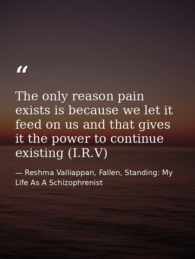 The only reason pain exists is because we let it feed on us and that gives it the power to continue existing (I.R.V) — Reshma Valliappan, Fallen, Standing: My Life As A Schizophrenist
