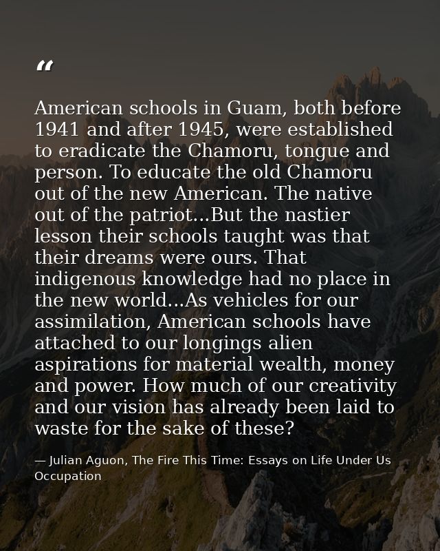 American schools in Guam, both before 1941 and after 1945, were established to eradicate the Chamoru, tongue and person. — Julian Aguon, The Fire This Time: Essays on Life Under Us Occupation