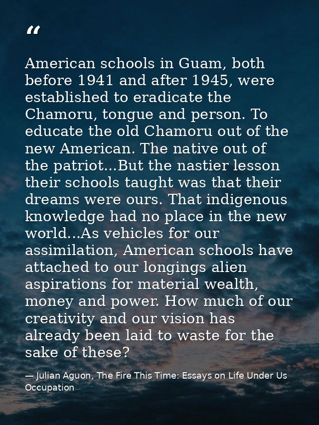 American schools in Guam, both before 1941 and after 1945, were established to eradicate the Chamoru, tongue and person. — Julian Aguon, The Fire This Time: Essays on Life Under Us Occupation