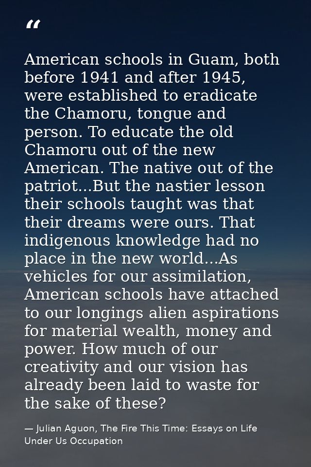 American schools in Guam, both before 1941 and after 1945, were established to eradicate the Chamoru, tongue and person. — Julian Aguon, The Fire This Time: Essays on Life Under Us Occupation
