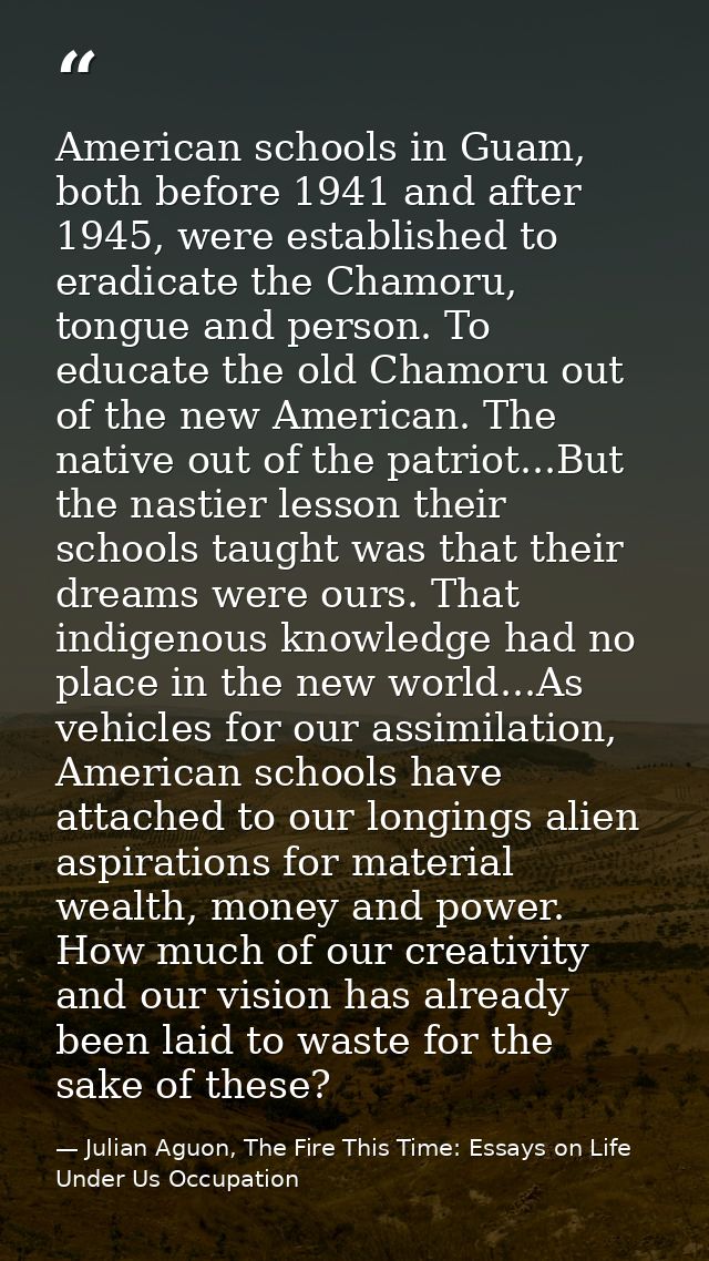 American schools in Guam, both before 1941 and after 1945, were established to eradicate the Chamoru, tongue and person. — Julian Aguon, The Fire This Time: Essays on Life Under Us Occupation