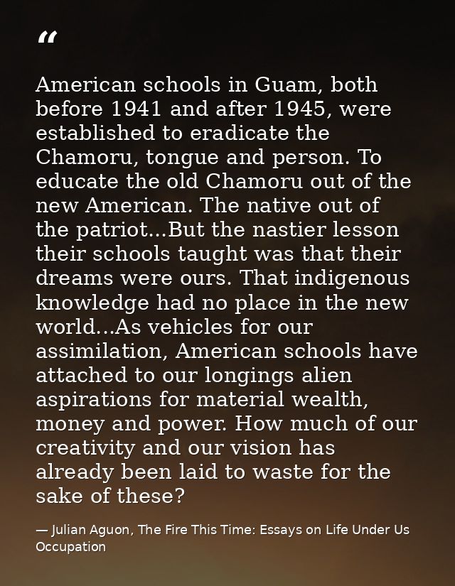 American schools in Guam, both before 1941 and after 1945, were established to eradicate the Chamoru, tongue and person. — Julian Aguon, The Fire This Time: Essays on Life Under Us Occupation