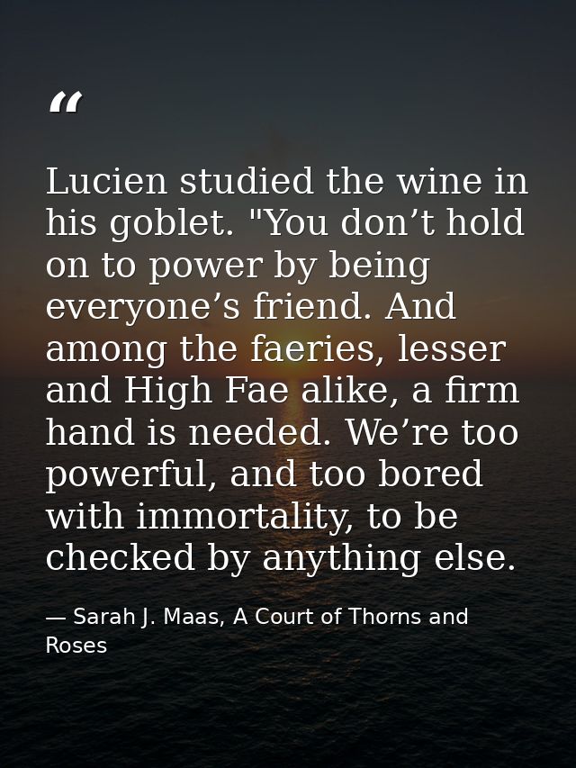 Lucien studied the wine in his goblet. "You don’t hold on to power by being everyone’s friend. And among the faeries, le — Sarah J. Maas, A Court of Thorns and Roses