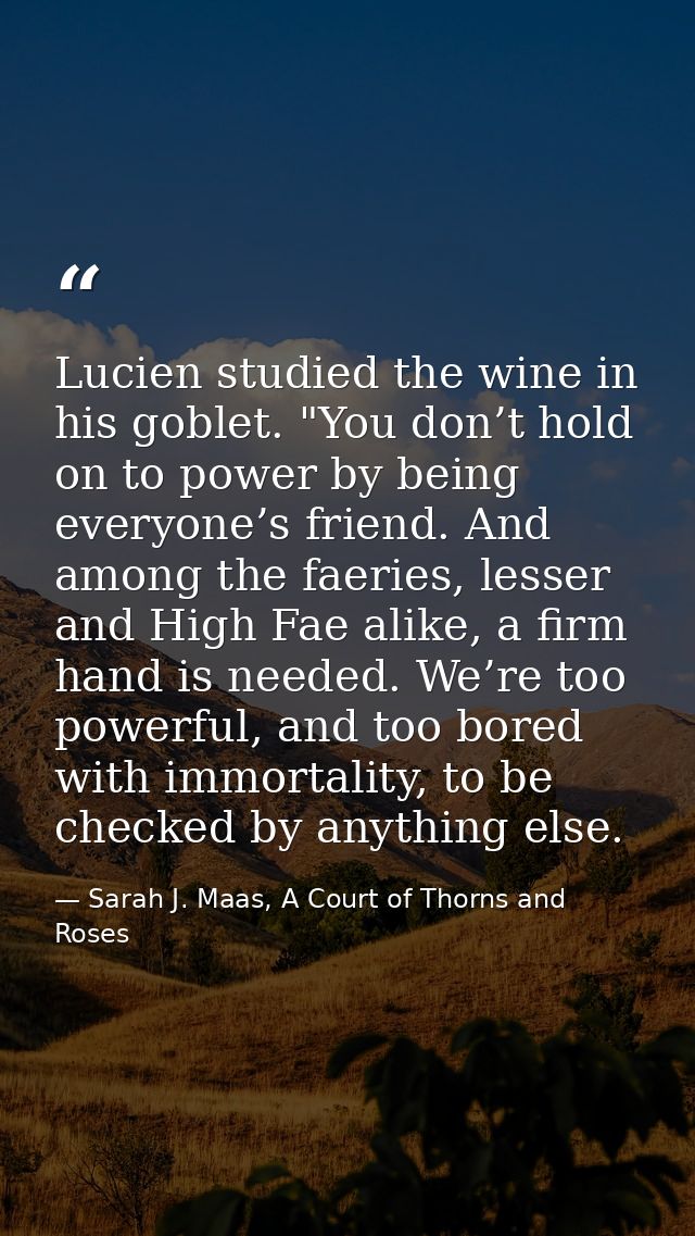 Lucien studied the wine in his goblet. "You don’t hold on to power by being everyone’s friend. And among the faeries, le — Sarah J. Maas, A Court of Thorns and Roses