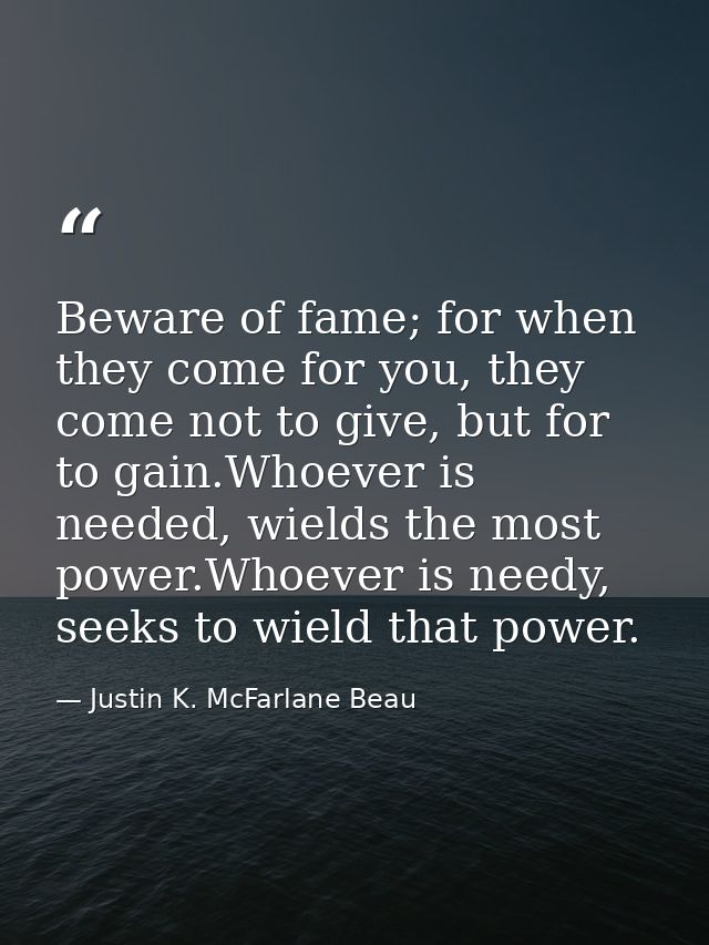 Beware of fame; for when they come for you, they come not to give, but for to gain.Whoever is needed, wields the most po — Justin K. McFarlane Beau