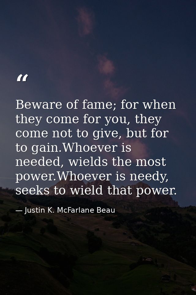 Beware of fame; for when they come for you, they come not to give, but for to gain.Whoever is needed, wields the most po — Justin K. McFarlane Beau