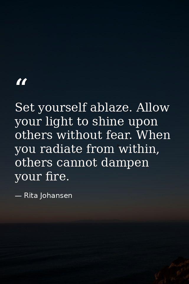 Set yourself ablaze. Allow your light to shine upon others without fear. When you radiate from within, others cannot dam — Rita Johansen
