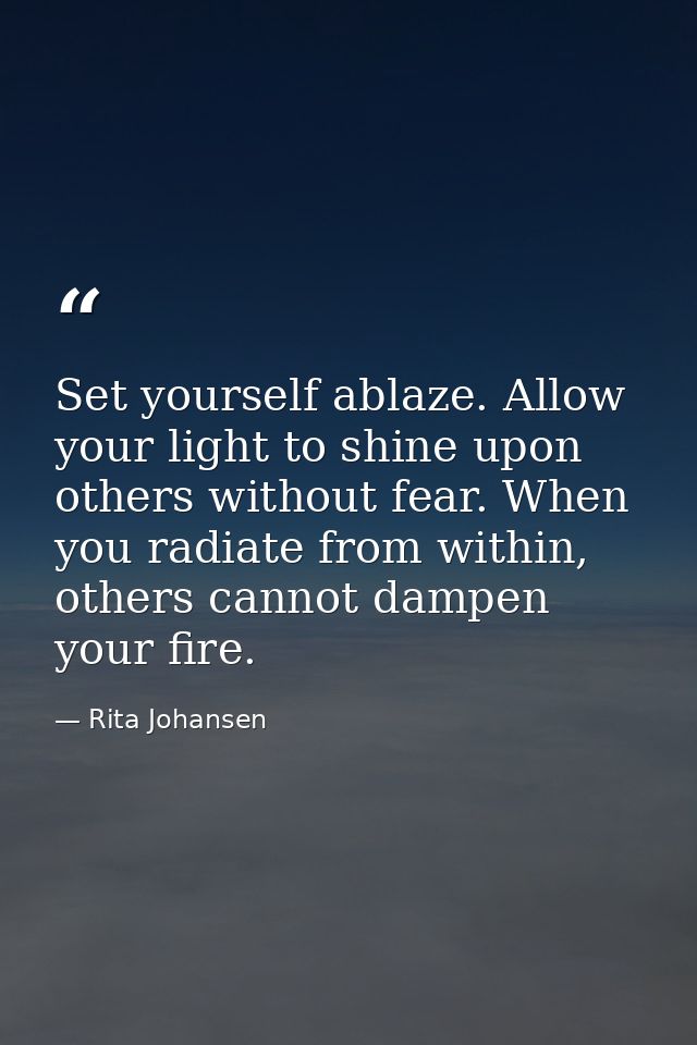 Set yourself ablaze. Allow your light to shine upon others without fear. When you radiate from within, others cannot dam — Rita Johansen