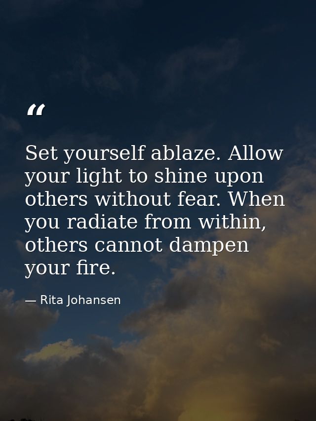 Set yourself ablaze. Allow your light to shine upon others without fear. When you radiate from within, others cannot dam — Rita Johansen