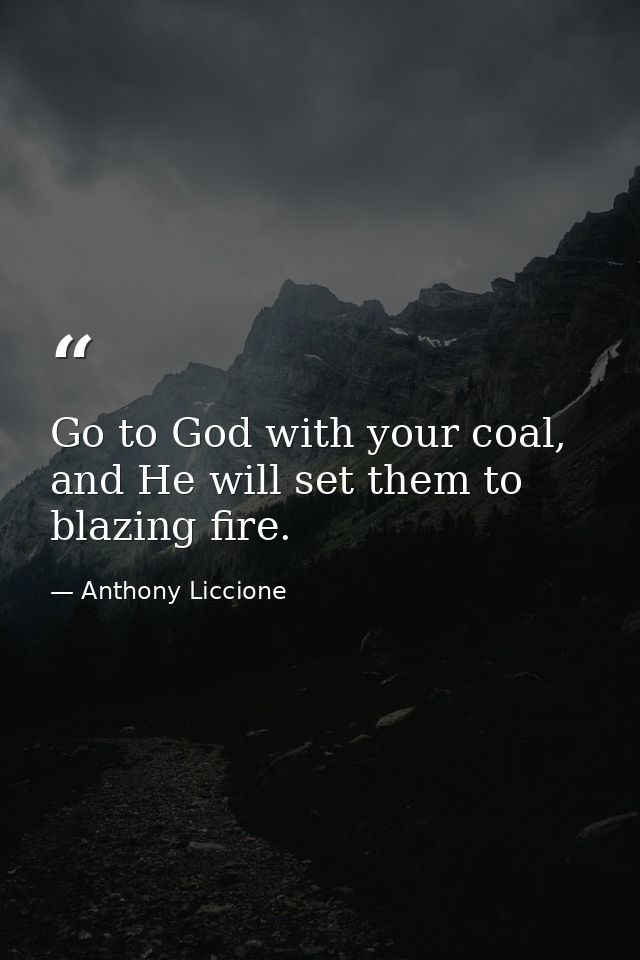 Go to God with your coal, and He will set them to blazing fire. — Anthony Liccione