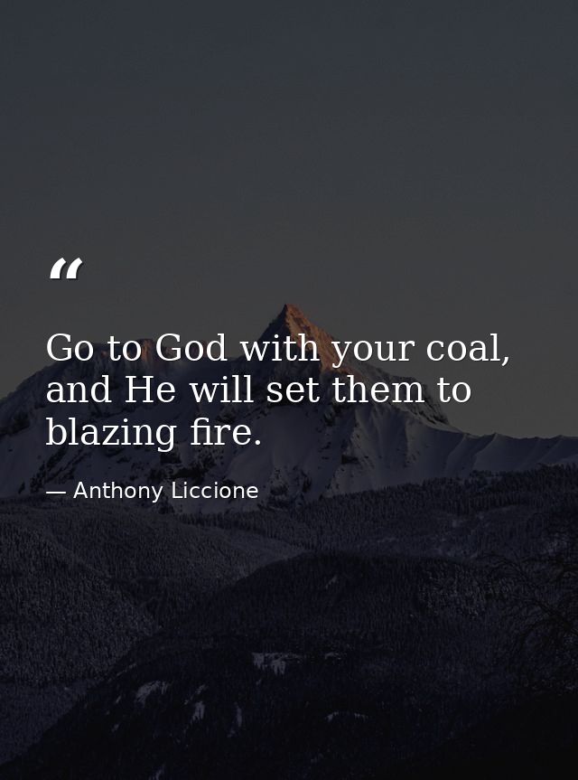 Go to God with your coal, and He will set them to blazing fire. — Anthony Liccione