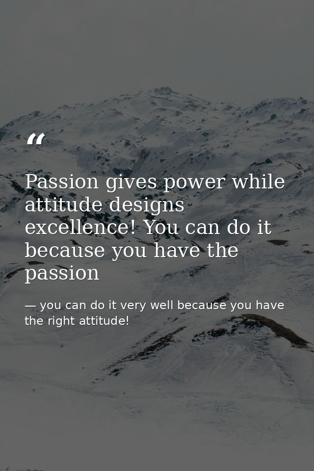Passion gives power while attitude designs excellence! You can do it because you have the passion — you can do it very well because you have the right attitude!