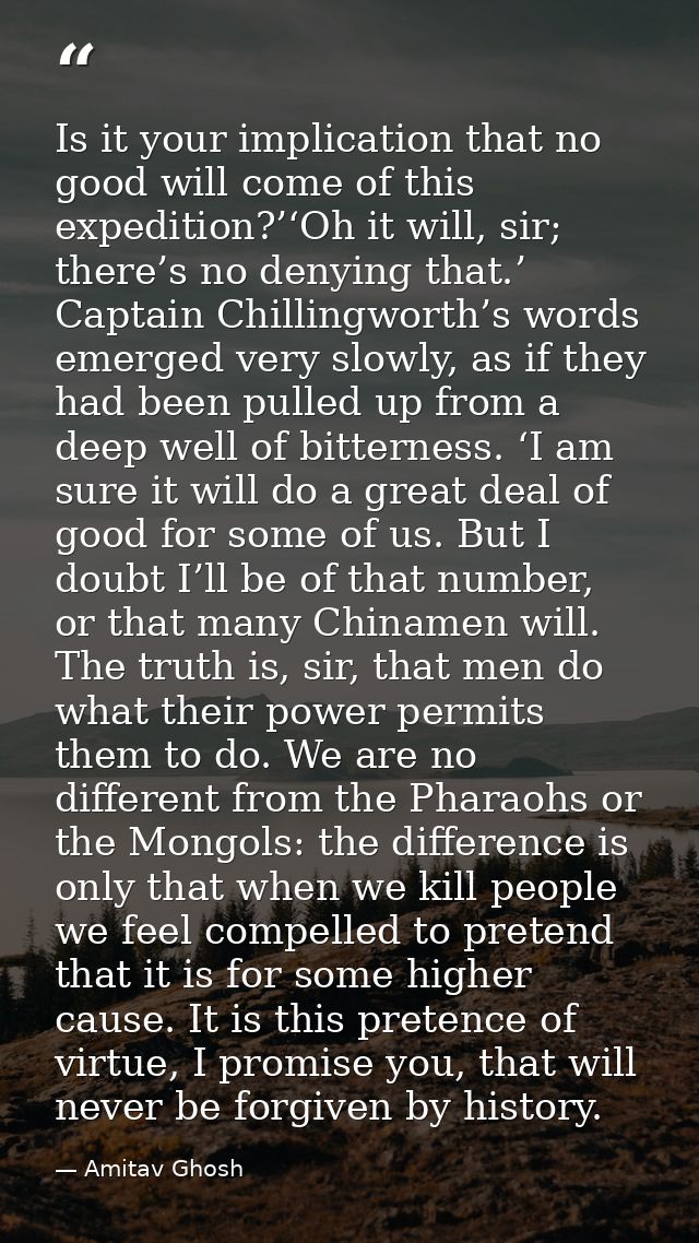 Is it your implication that no good will come of this expedition?’‘Oh it will, sir; there’s no denying that.’ Captain Ch — Amitav Ghosh