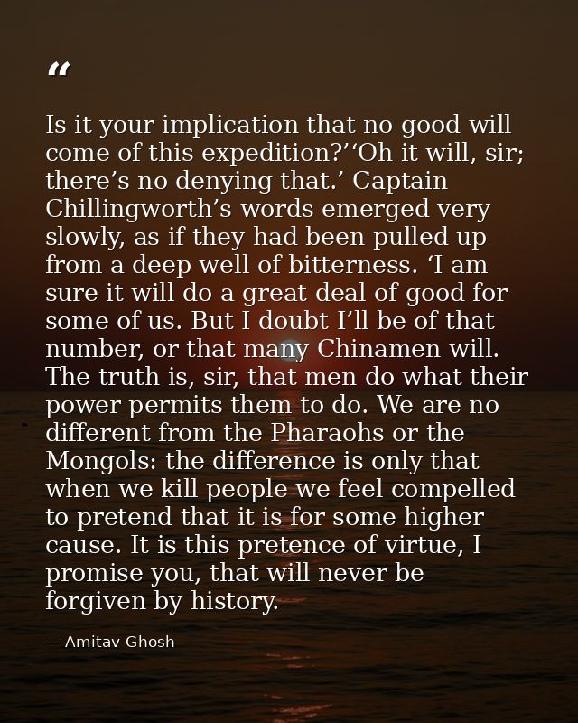 Is it your implication that no good will come of this expedition?’‘Oh it will, sir; there’s no denying that.’ Captain Ch — Amitav Ghosh