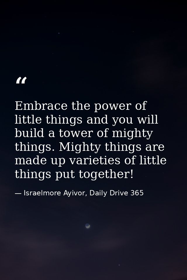 Embrace the power of little things and you will build a tower of mighty things. Mighty things are made up varieties of l — Israelmore Ayivor, Daily Drive 365