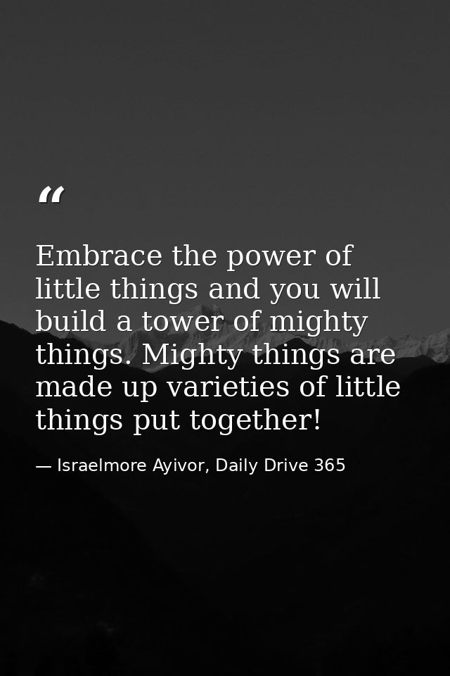 Embrace the power of little things and you will build a tower of mighty things. Mighty things are made up varieties of l — Israelmore Ayivor, Daily Drive 365