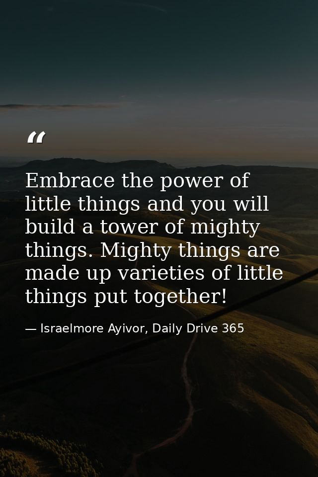 Embrace the power of little things and you will build a tower of mighty things. Mighty things are made up varieties of l — Israelmore Ayivor, Daily Drive 365