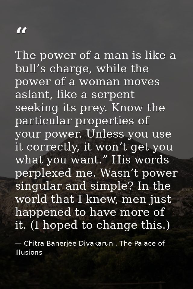 The power of a man is like a bull’s charge, while the power of a woman moves aslant, like a serpent seeking its prey. Kn — Chitra Banerjee Divakaruni, The Palace of Illusions