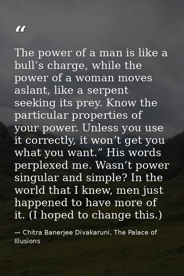 The power of a man is like a bull’s charge, while the power of a woman moves aslant, like a serpent seeking its prey. Kn — Chitra Banerjee Divakaruni, The Palace of Illusions
