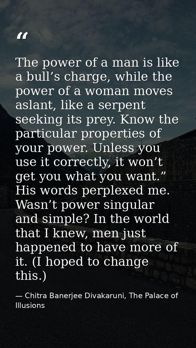 The power of a man is like a bull’s charge, while the power of a woman moves aslant, like a serpent seeking its prey. Kn — Chitra Banerjee Divakaruni, The Palace of Illusions