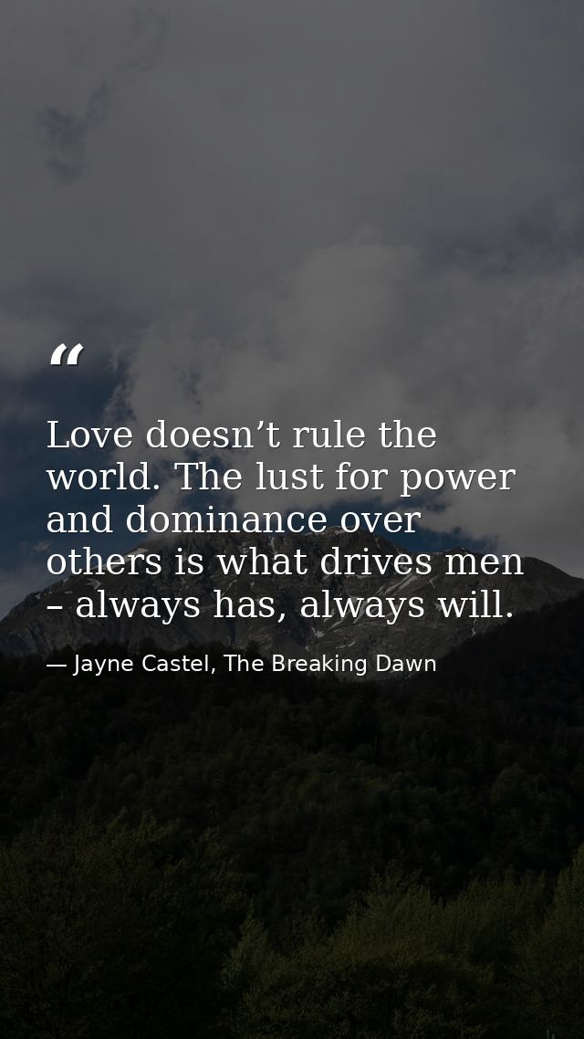 Love doesn’t rule the world. The lust for power and dominance over others is what drives men – always has, always will. — Jayne Castel, The Breaking Dawn