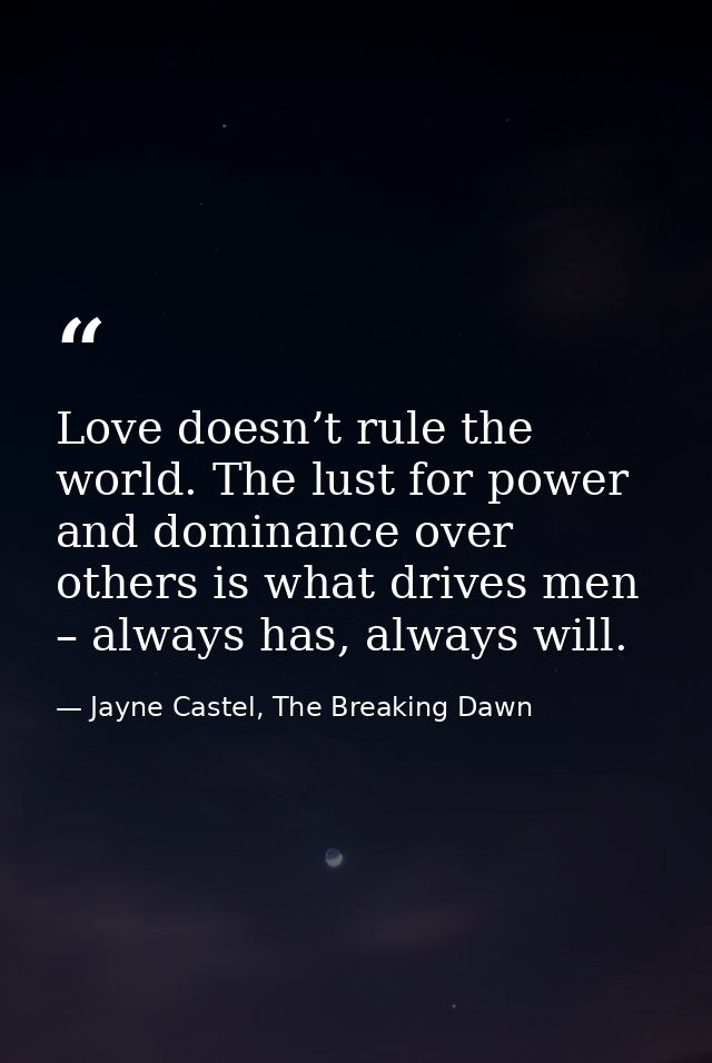 Love doesn’t rule the world. The lust for power and dominance over others is what drives men – always has, always will. — Jayne Castel, The Breaking Dawn