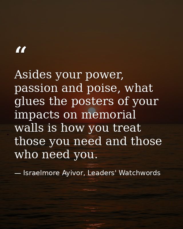 Asides your power, passion and poise, what glues the posters of your impacts on memorial walls is how you treat those yo — Israelmore Ayivor, Leaders' Watchwords