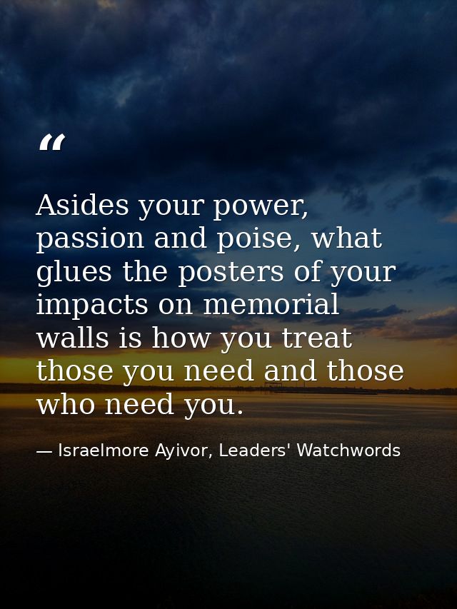 Asides your power, passion and poise, what glues the posters of your impacts on memorial walls is how you treat those yo — Israelmore Ayivor, Leaders' Watchwords