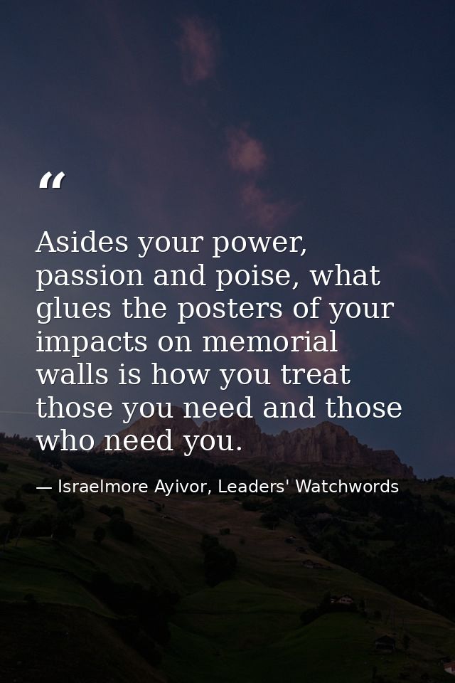 Asides your power, passion and poise, what glues the posters of your impacts on memorial walls is how you treat those yo — Israelmore Ayivor, Leaders' Watchwords