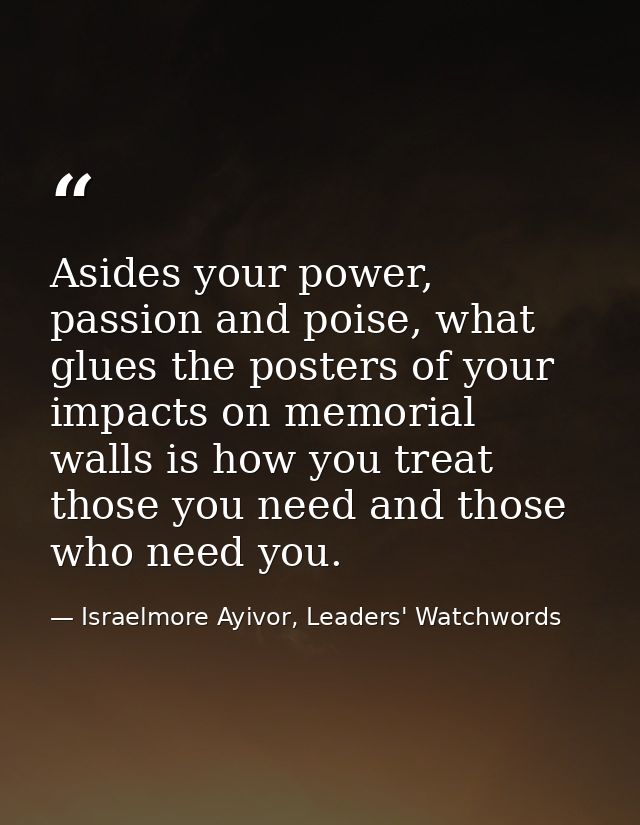Asides your power, passion and poise, what glues the posters of your impacts on memorial walls is how you treat those yo — Israelmore Ayivor, Leaders' Watchwords
