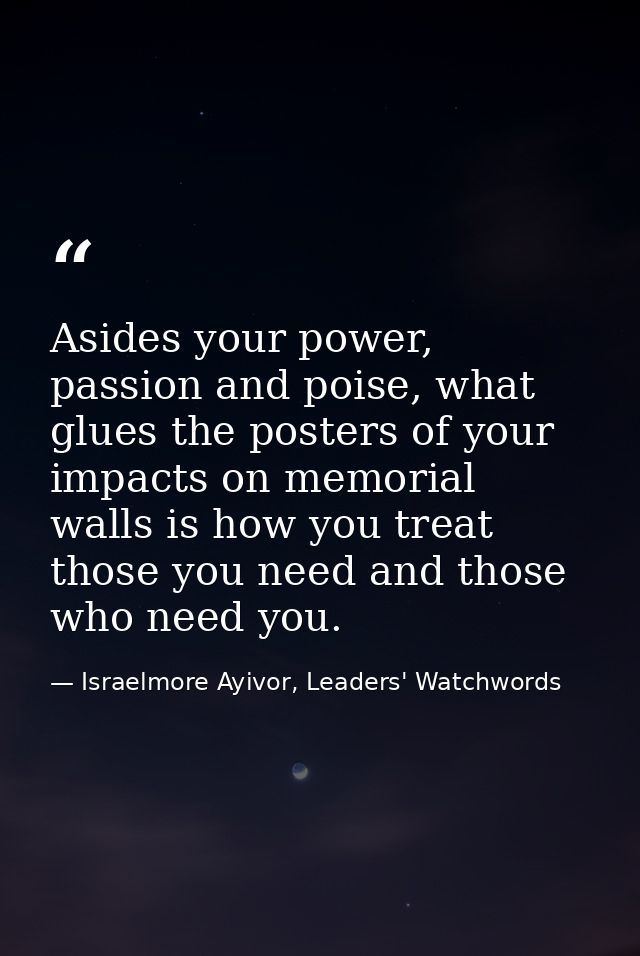 Asides your power, passion and poise, what glues the posters of your impacts on memorial walls is how you treat those yo — Israelmore Ayivor, Leaders' Watchwords