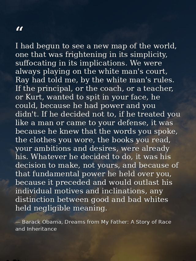 I had begun to see a new map of the world, one that was frightening in its simplicity, suffocating in its implications.  — Barack Obama, Dreams from My Father: A Story of Race and Inheritance