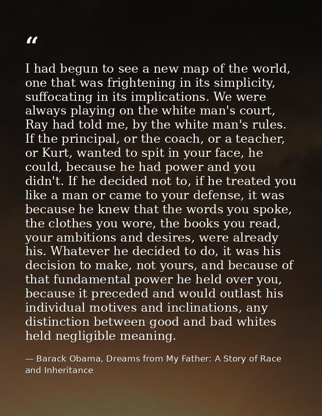 I had begun to see a new map of the world, one that was frightening in its simplicity, suffocating in its implications.  — Barack Obama, Dreams from My Father: A Story of Race and Inheritance