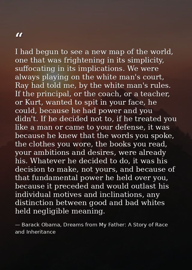 I had begun to see a new map of the world, one that was frightening in its simplicity, suffocating in its implications.  — Barack Obama, Dreams from My Father: A Story of Race and Inheritance