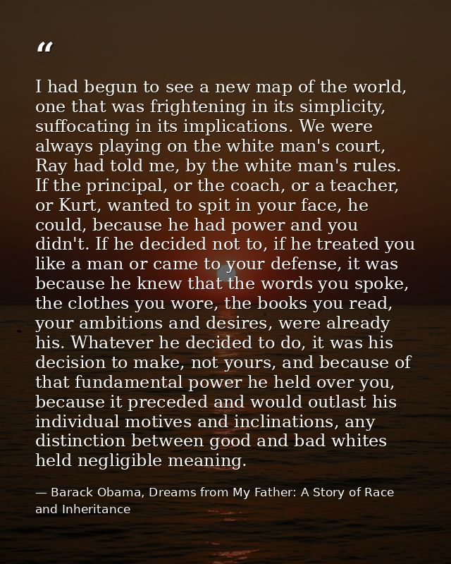 I had begun to see a new map of the world, one that was frightening in its simplicity, suffocating in its implications.  — Barack Obama, Dreams from My Father: A Story of Race and Inheritance