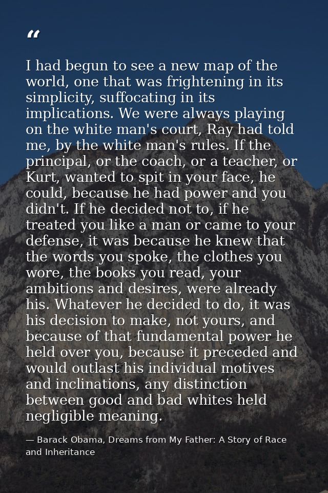 I had begun to see a new map of the world, one that was frightening in its simplicity, suffocating in its implications.  — Barack Obama, Dreams from My Father: A Story of Race and Inheritance