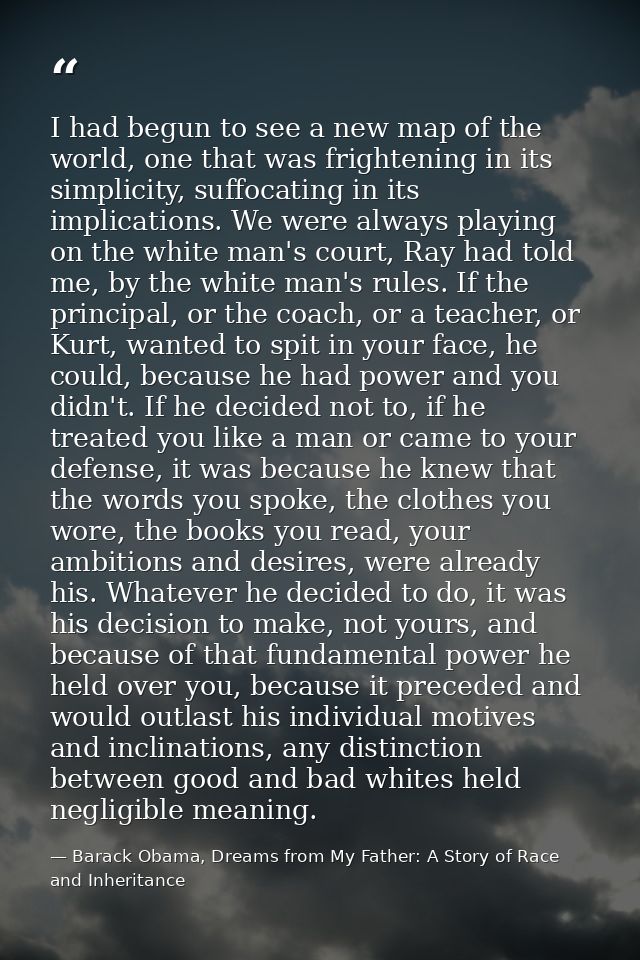 I had begun to see a new map of the world, one that was frightening in its simplicity, suffocating in its implications.  — Barack Obama, Dreams from My Father: A Story of Race and Inheritance
