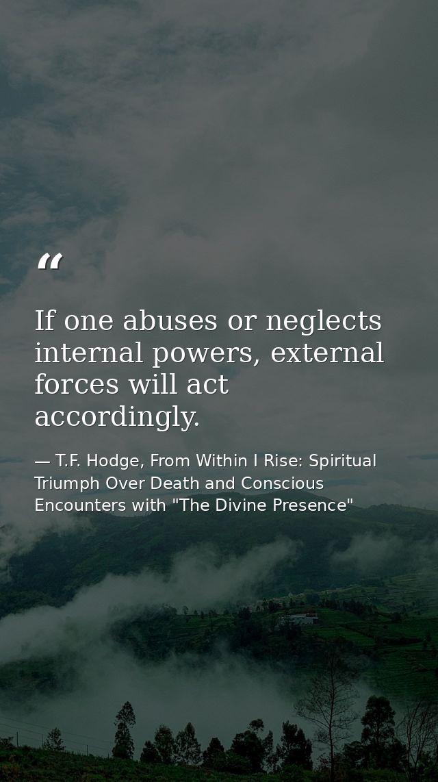 If one abuses or neglects internal powers, external forces will act accordingly. — T.F. Hodge, From Within I Rise: Spiritual Triumph Over Death and Conscious Encounters with "The Divine Presence"