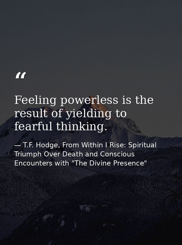Feeling powerless is the result of yielding to fearful thinking. — T.F. Hodge, From Within I Rise: Spiritual Triumph Over Death and Conscious Encounters with "The Divine Presence"