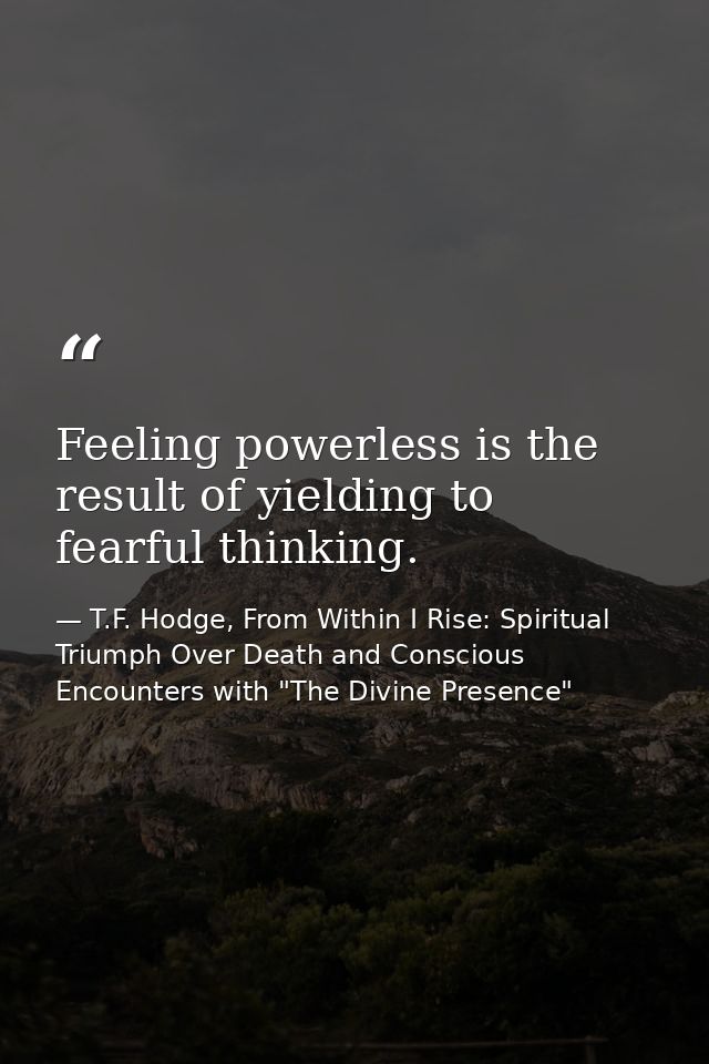 Feeling powerless is the result of yielding to fearful thinking. — T.F. Hodge, From Within I Rise: Spiritual Triumph Over Death and Conscious Encounters with "The Divine Presence"