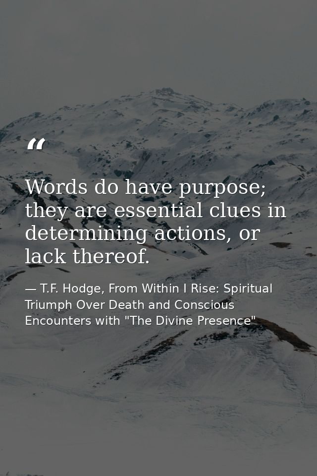 Words do have purpose; they are essential clues in determining actions, or lack thereof. — T.F. Hodge, From Within I Rise: Spiritual Triumph Over Death and Conscious Encounters with "The Divine Presence"