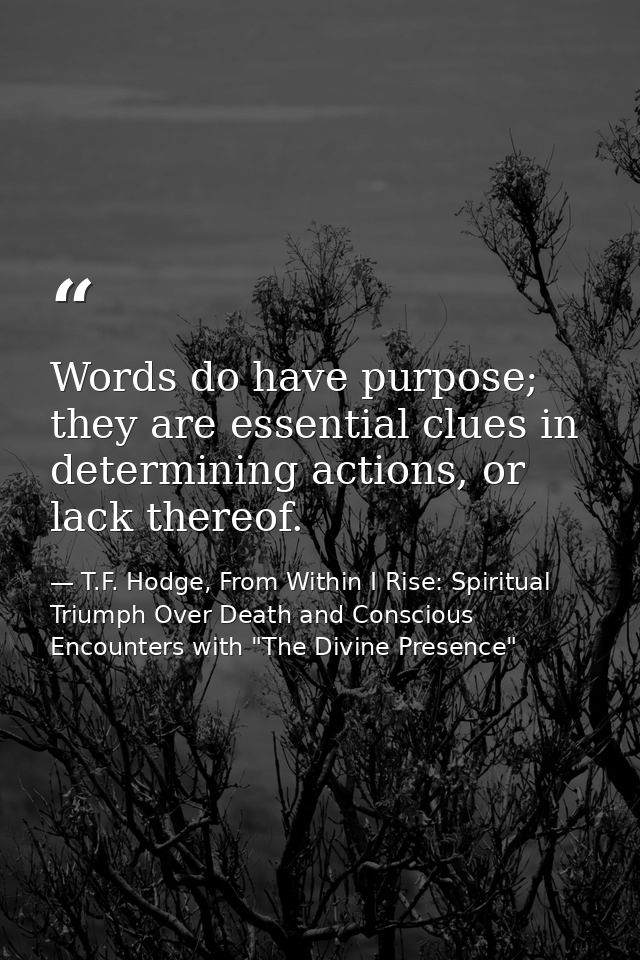 Words do have purpose; they are essential clues in determining actions, or lack thereof. — T.F. Hodge, From Within I Rise: Spiritual Triumph Over Death and Conscious Encounters with "The Divine Presence"
