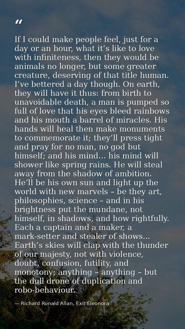 If I could make people feel, just for a day or an hour, what it’s like to love with infiniteness, then they would be ani — Richard Ronald Allan, Exit Eleonora