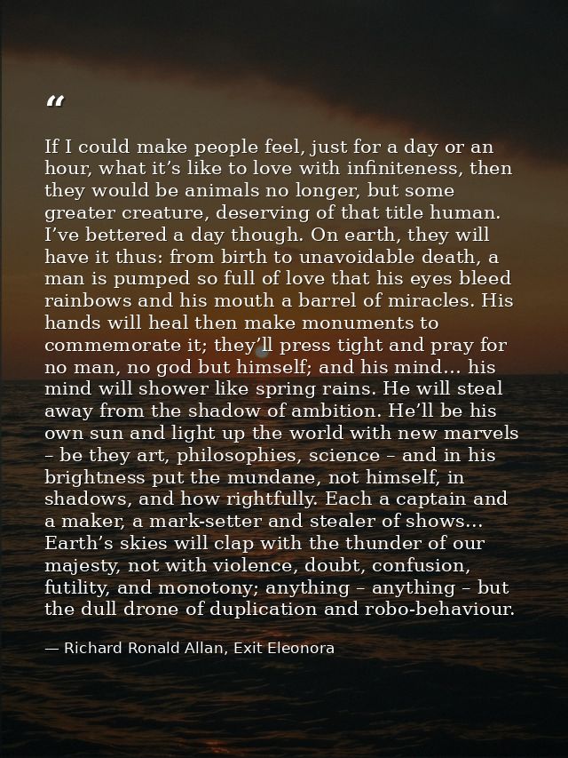 If I could make people feel, just for a day or an hour, what it’s like to love with infiniteness, then they would be ani — Richard Ronald Allan, Exit Eleonora