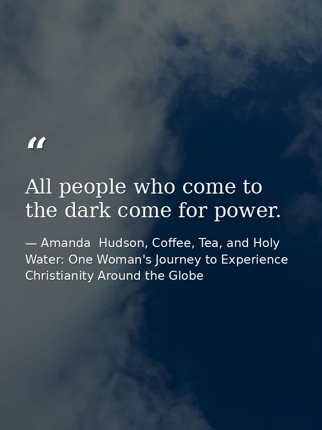 All people who come to the dark come for power. — Amanda  Hudson, Coffee, Tea, and Holy Water: One Woman's Journey to Experience Christianity Around the Globe