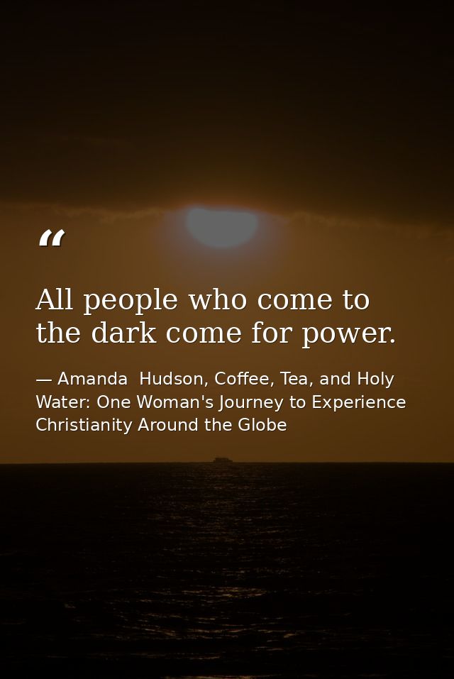 All people who come to the dark come for power. — Amanda  Hudson, Coffee, Tea, and Holy Water: One Woman's Journey to Experience Christianity Around the Globe