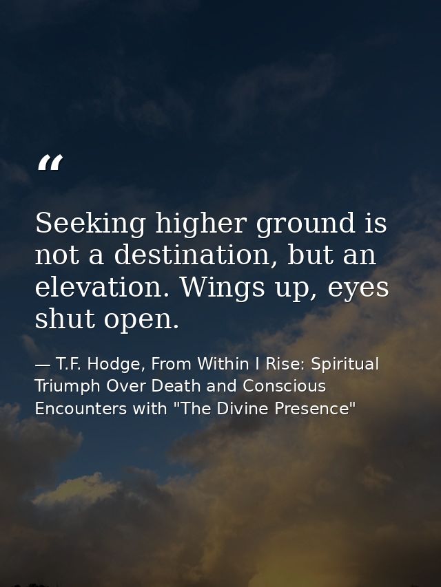 Seeking higher ground is not a destination, but an elevation. Wings up, eyes shut open. — T.F. Hodge, From Within I Rise: Spiritual Triumph Over Death and Conscious Encounters with "The Divine Presence"