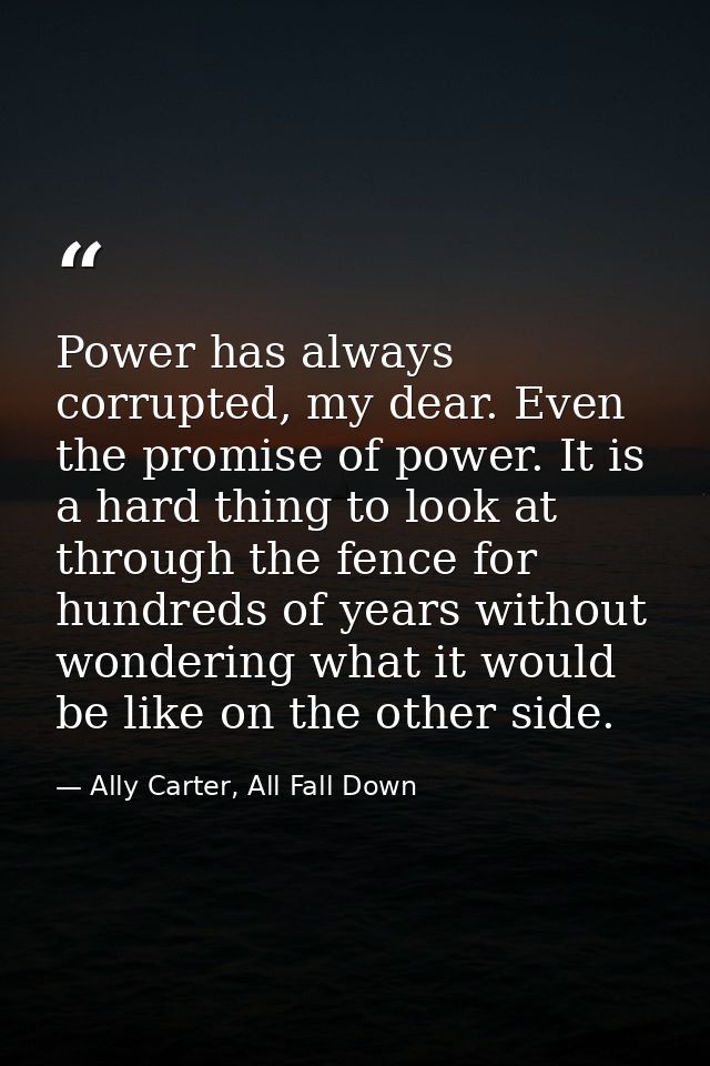 Power has always corrupted, my dear. Even the promise of power. It is a hard thing to look at through the fence for hund — Ally Carter, All Fall Down